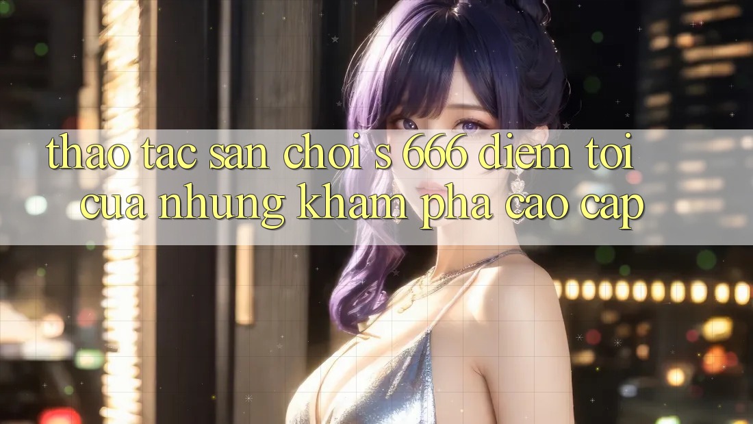 Thao tác Sân Chơi s 666 – Điểm Tới Của Những Khám phá Cao cấp Thao tác Sân Chơi s 666 – Điểm Tới Của Những Khám phá Cao cấp