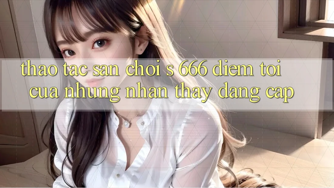 Thao tác Sân Chơi s 666 – Điểm Tới Của Những Nhận thấy Đẳng cấp Thao tác Sân Chơi s 666 – Điểm Tới Của Những Nhận thấy Đẳng cấp