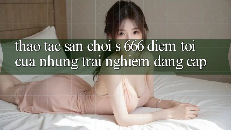 Thao tác Sân Chơi s 666 – Điểm Tới Của Những Trải Nghiệm Đẳng cấp Thao tác Sân Chơi s 666 – Điểm Tới Của Những Trải Nghiệm Đẳng cấp