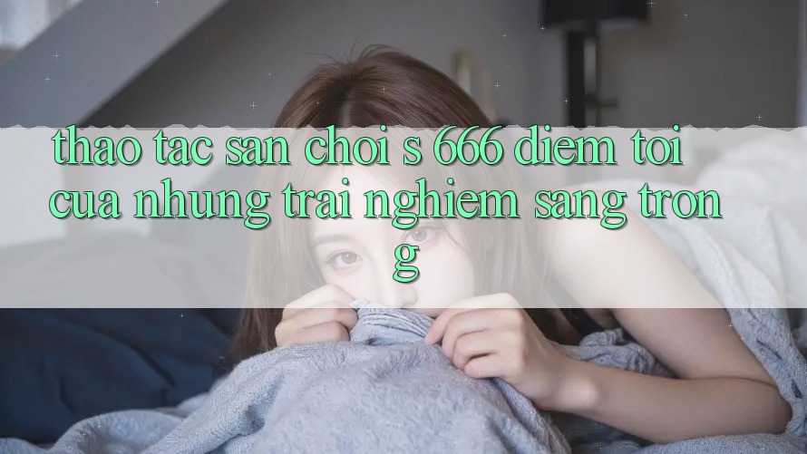 Thao tác Sân Chơi s 666 – Điểm Tới Của Những Trải Nghiệm Sang trọng
