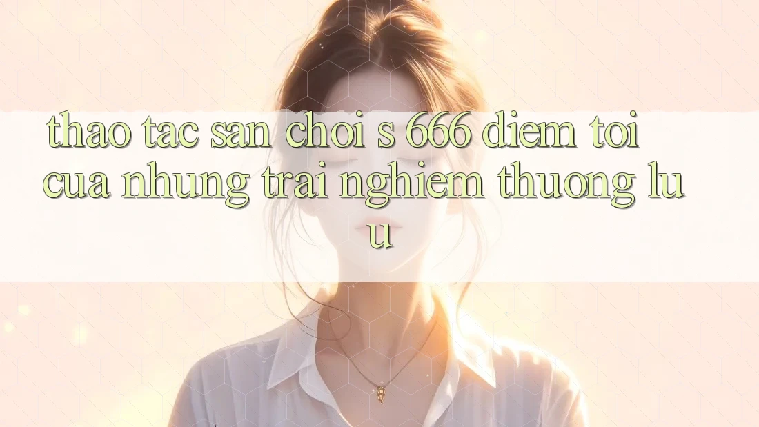 Thao tác Sân Chơi s 666 – Điểm Tới Của Những Trải Nghiệm Thượng Lưu Thao tác Sân Chơi s 666 – Điểm Tới Của Những Trải Nghiệm Thượng Lưu