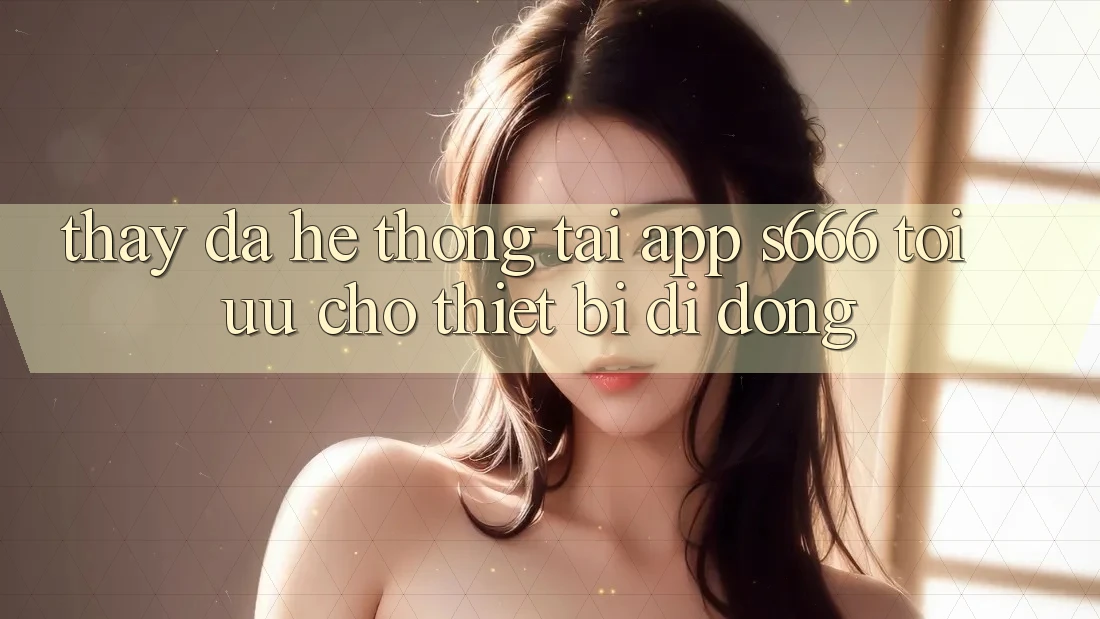 Thấy Đa Hệ thống – Tải App s666 Tối Ưu Cho Thiết Bị Di Động Thấy Đa Hệ thống – Tải App s666 Tối Ưu Cho Thiết Bị Di Động