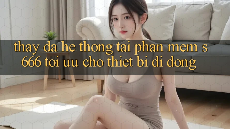 Thấy Đa Hệ thống – Tải Phần mềm s666 Tối Ưu Cho Thiết Bị Di Động Thấy Đa Hệ thống – Tải Phần mềm s666 Tối Ưu Cho Thiết Bị Di Động