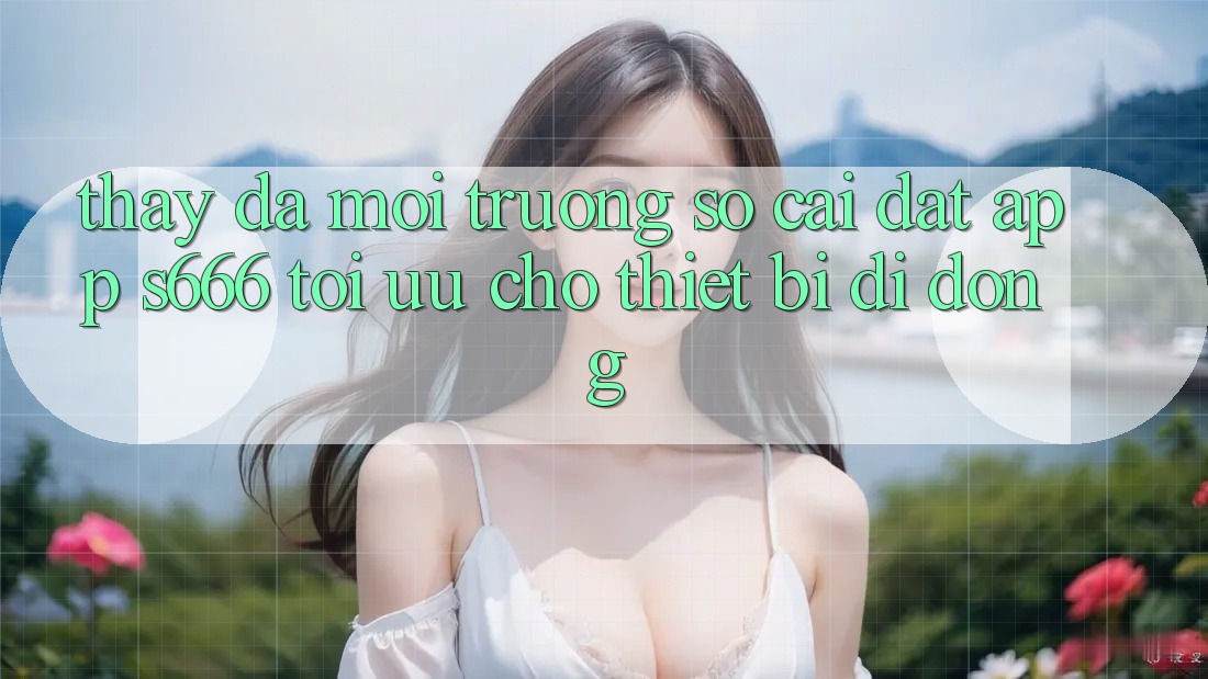 Thấy Đa Môi trường số – Cài đặt App s666 Tối Ưu Cho Thiết Bị Di Động Thấy Đa Môi trường số – Cài đặt App s666 Tối Ưu Cho Thiết Bị Di Động