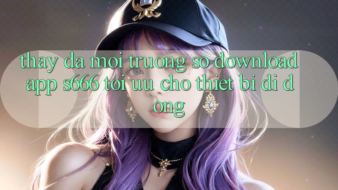 Thấy Đa Môi trường số – Download App s666 Tối Ưu Cho Thiết Bị Di Động