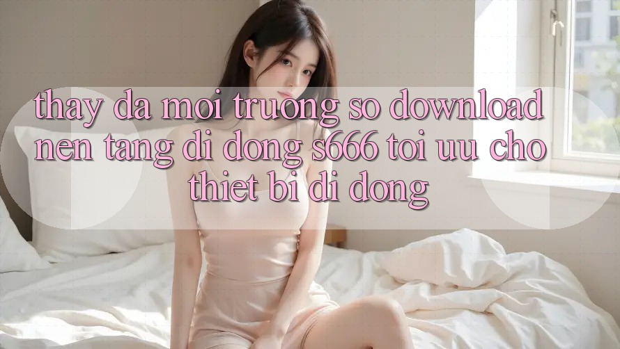 Thấy Đa Môi trường số – Download Nền tảng di động s666 Tối Ưu Cho Thiết Bị Di Động Thấy Đa Môi trường số – Download Nền tảng di động s666 Tối Ưu Cho Thiết Bị Di Động