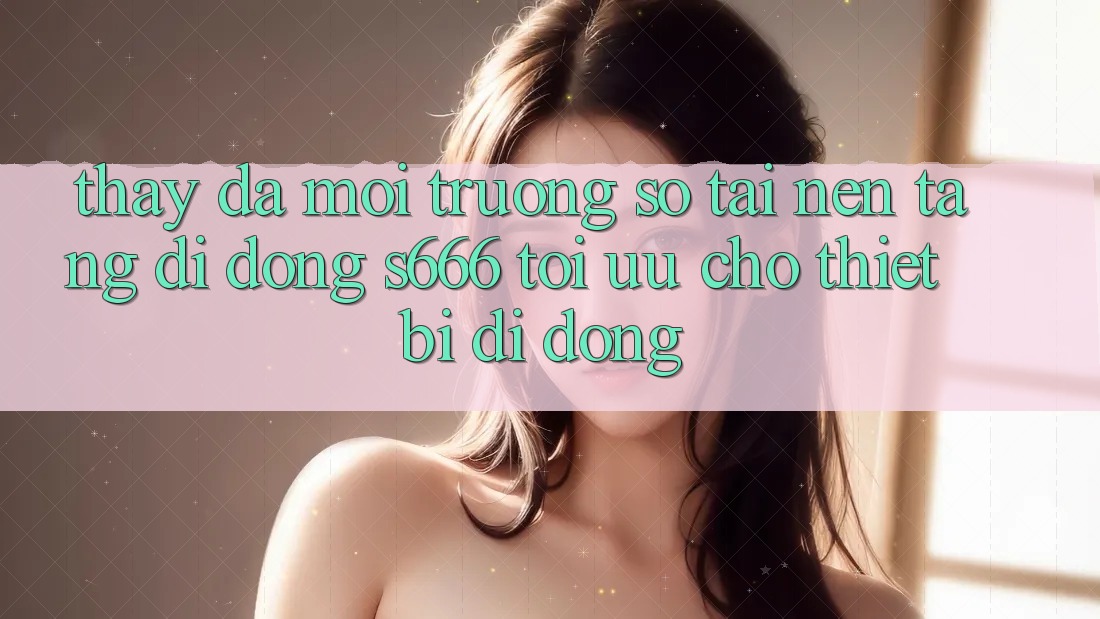 Thấy Đa Môi trường số – Tải Nền tảng di động s666 Tối Ưu Cho Thiết Bị Di Động