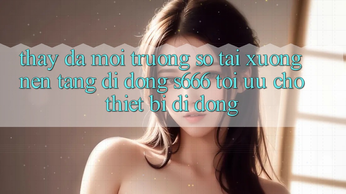 Thấy Đa Môi trường số – Tải xuống Nền tảng di động s666 Tối Ưu Cho Thiết Bị Di Động