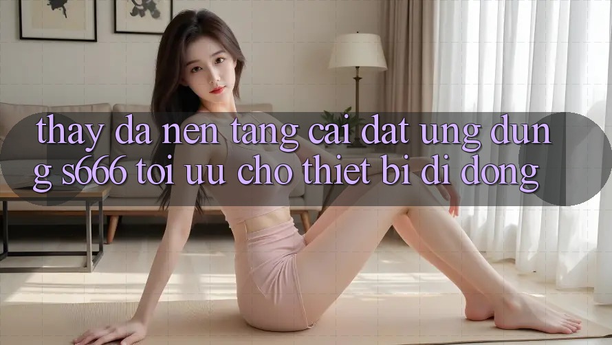 Thấy Đa Nền Tảng – Cài đặt Ứng dụng s666 Tối Ưu Cho Thiết Bị Di Động Thấy Đa Nền Tảng – Cài đặt Ứng dụng s666 Tối Ưu Cho Thiết Bị Di Động
