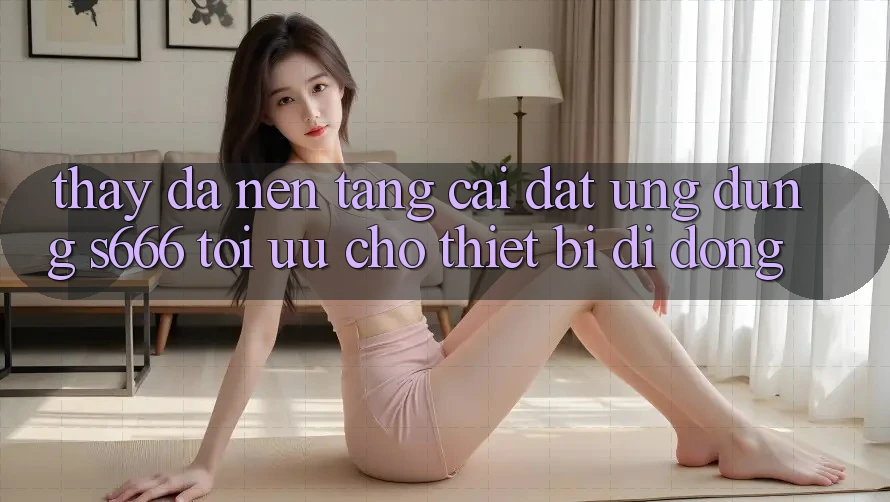 Thấy Đa Nền Tảng – Cài đặt Ứng dụng s666 Tối Ưu Cho Thiết Bị Di Động