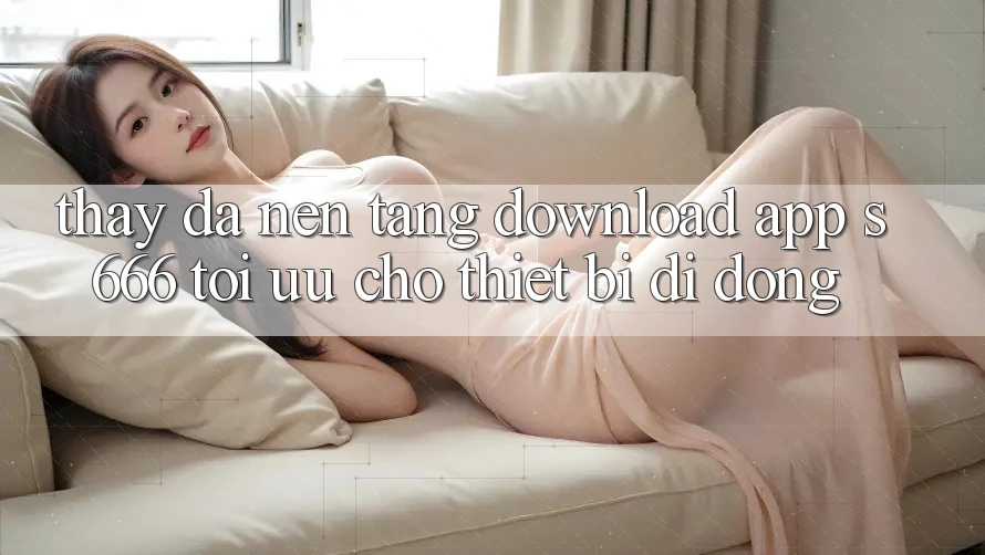 Thấy Đa Nền Tảng – Download App s666 Tối Ưu Cho Thiết Bị Di Động Thấy Đa Nền Tảng – Download App s666 Tối Ưu Cho Thiết Bị Di Động