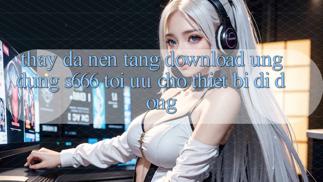 Thấy Đa Nền Tảng – Download Ứng dụng s666 Tối Ưu Cho Thiết Bị Di Động