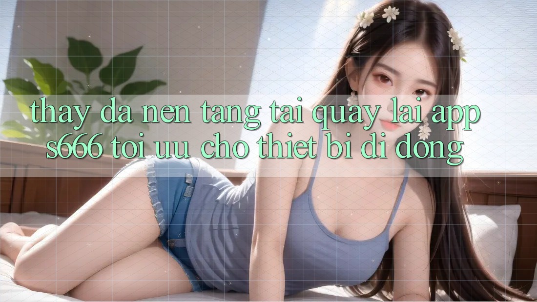 Thấy Đa Nền Tảng – Tải quay lại App s666 Tối Ưu Cho Thiết Bị Di Động Thấy Đa Nền Tảng – Tải quay lại App s666 Tối Ưu Cho Thiết Bị Di Động