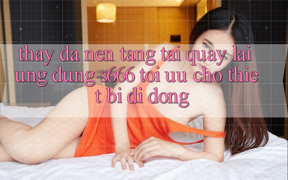 Thấy Đa Nền Tảng – Tải quay lại Ứng dụng s666 Tối Ưu Cho Thiết Bị Di Động