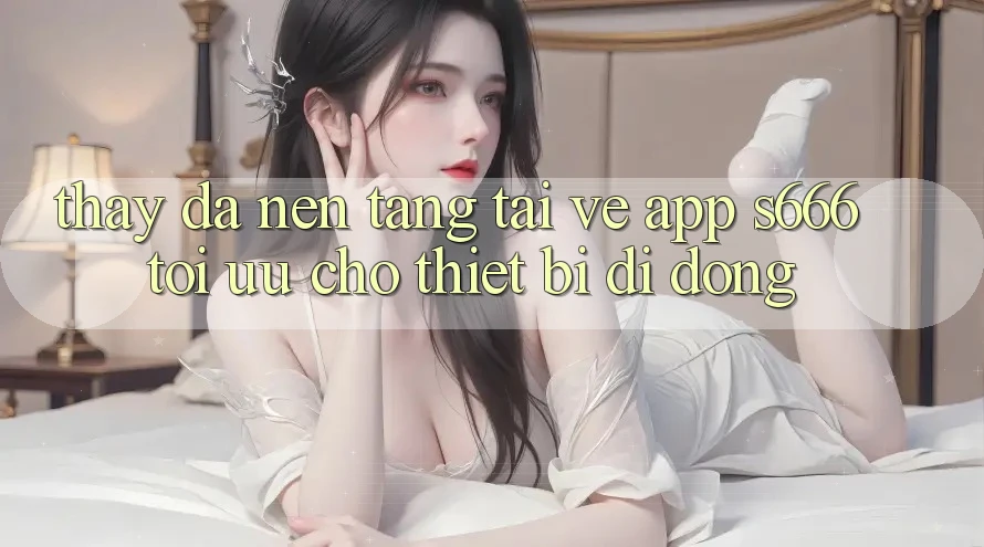 Thấy Đa Nền Tảng – Tải về App s666 Tối Ưu Cho Thiết Bị Di Động