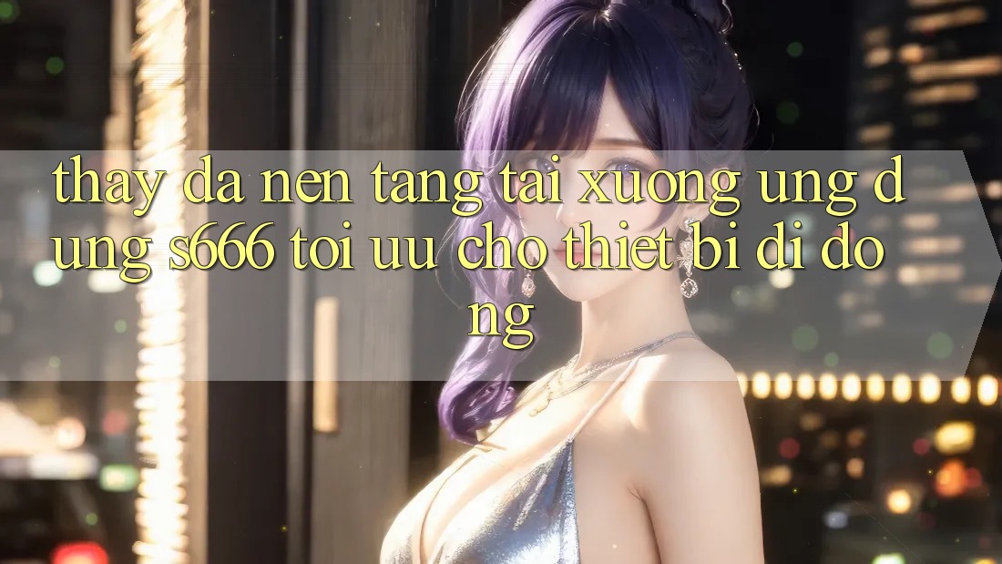 Thấy Đa Nền Tảng – Tải xuống Ứng dụng s666 Tối Ưu Cho Thiết Bị Di Động