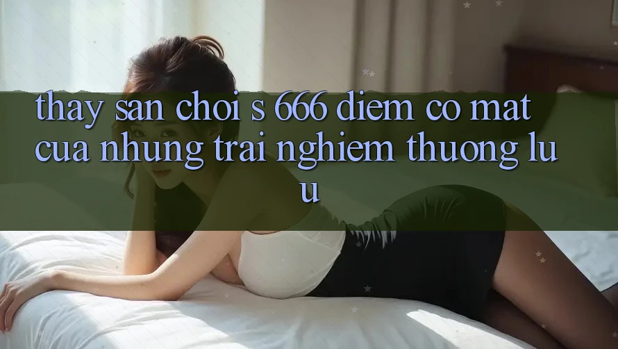 Thấy Sân Chơi s 666 – Điểm Có mặt Của Những Trải Nghiệm Thượng Lưu