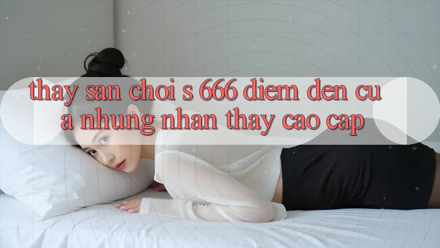 Thấy Sân Chơi s 666 – Điểm Đến Của Những Nhận thấy Cao cấp Thấy Sân Chơi s 666 – Điểm Đến Của Những Nhận thấy Cao cấp