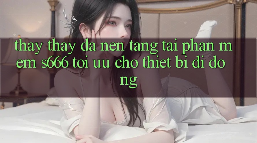 Thấy thấy Đa Nền Tảng – Tải Phần mềm s666 Tối Ưu Cho Thiết Bị Di Động