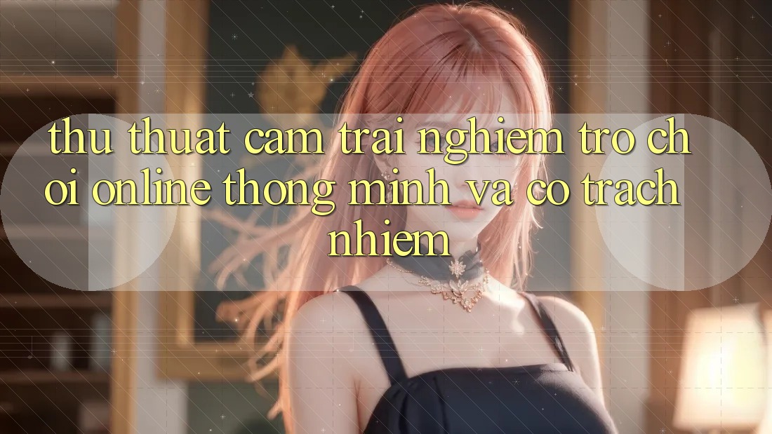 Thủ thuật Cảm trải nghiệm Trò chơi Online Thông Minh Và Có Trách Nhiệm