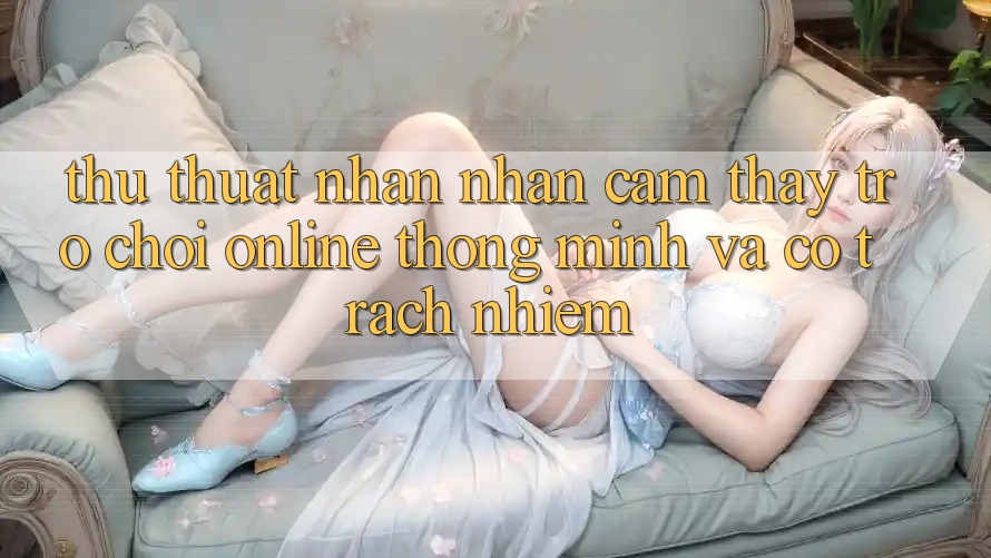 Thủ thuật Nhận nhận cảm thấy Trò chơi Online Thông Minh Và Có Trách Nhiệm Thủ thuật Nhận nhận cảm thấy Trò chơi Online Thông Minh Và Có Trách Nhiệm