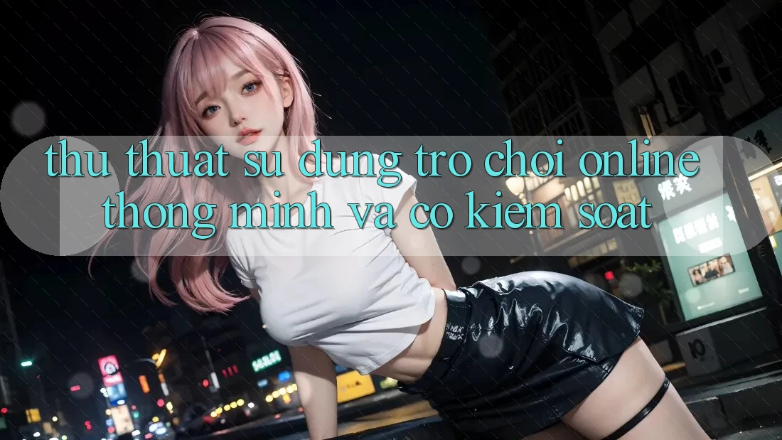 Thủ thuật Sử dụng Trò chơi Online Thông Minh Và Có kiểm soát Thủ thuật Sử dụng Trò chơi Online Thông Minh Và Có kiểm soát