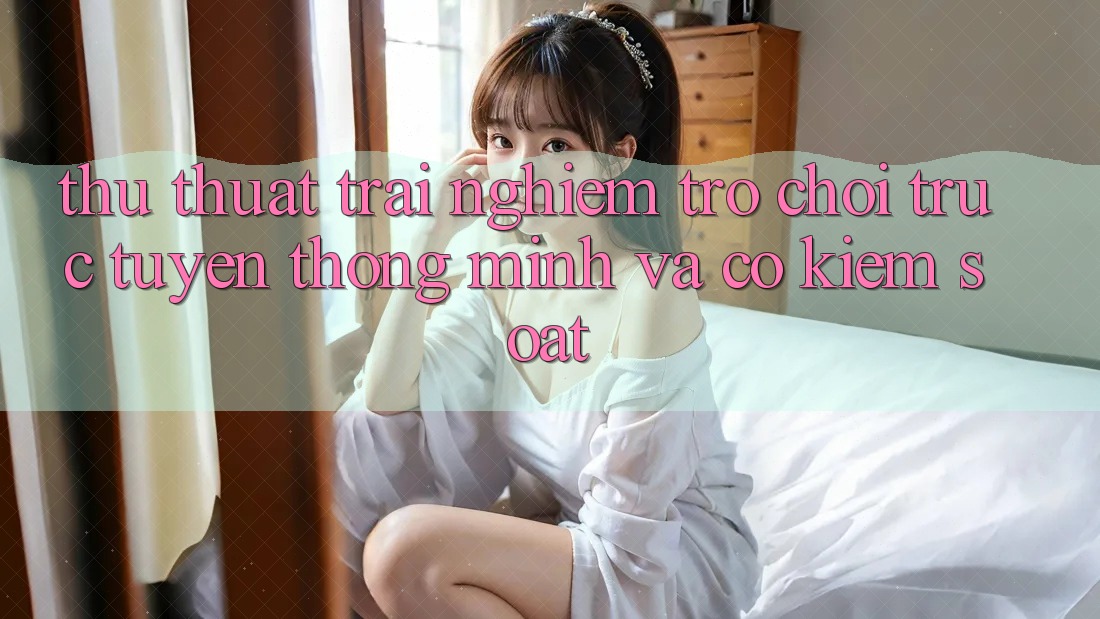 Thủ thuật Trải nghiệm Trò chơi trực tuyến Thông Minh Và Có kiểm soát Thủ thuật Trải nghiệm Trò chơi trực tuyến Thông Minh Và Có kiểm soát