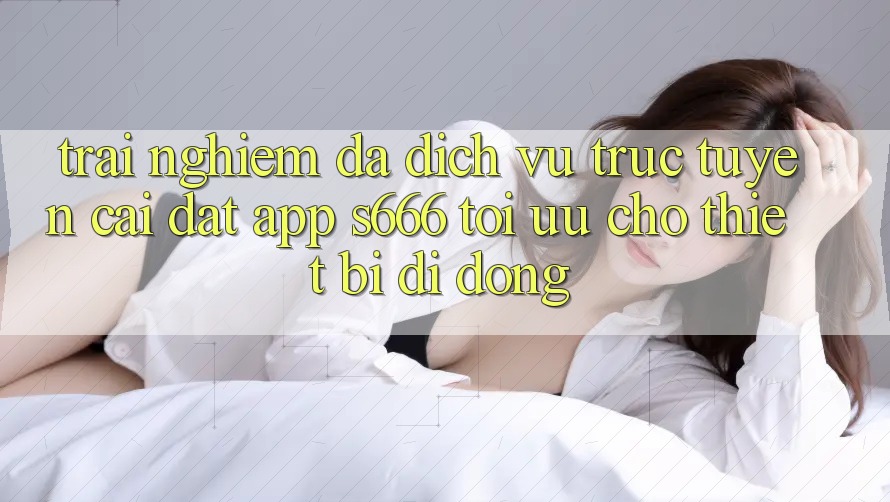 Trải Nghiệm Đa Dịch vụ trực tuyến – Cài đặt App s666 Tối Ưu Cho Thiết Bị Di Động Trải Nghiệm Đa Dịch vụ trực tuyến – Cài đặt App s666 Tối Ưu Cho Thiết Bị Di Động