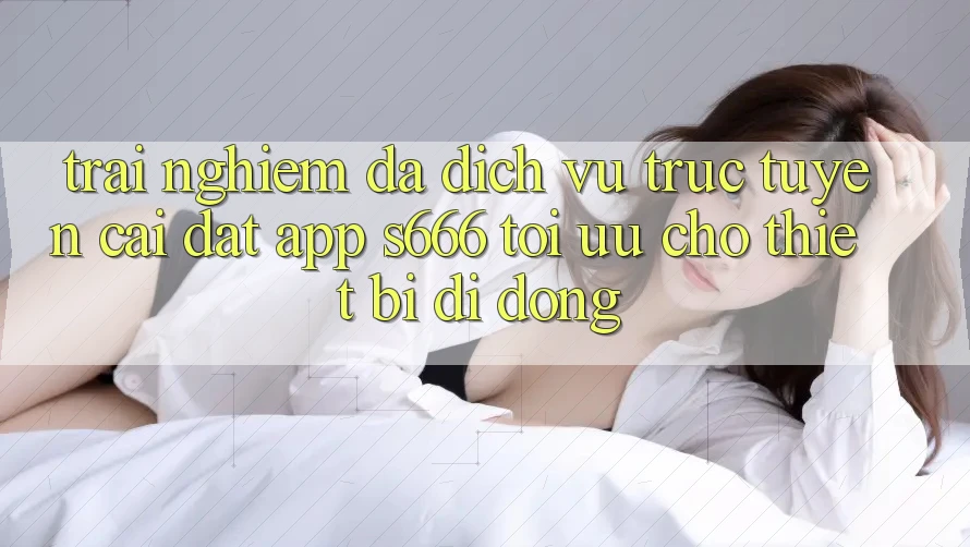 Trải Nghiệm Đa Dịch vụ trực tuyến – Cài đặt App s666 Tối Ưu Cho Thiết Bị Di Động Trải Nghiệm Đa Dịch vụ trực tuyến – Cài đặt App s666 Tối Ưu Cho Thiết Bị Di Động