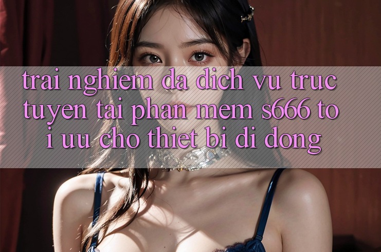 Trải Nghiệm Đa Dịch vụ trực tuyến – Tải Phần mềm s666 Tối Ưu Cho Thiết Bị Di Động