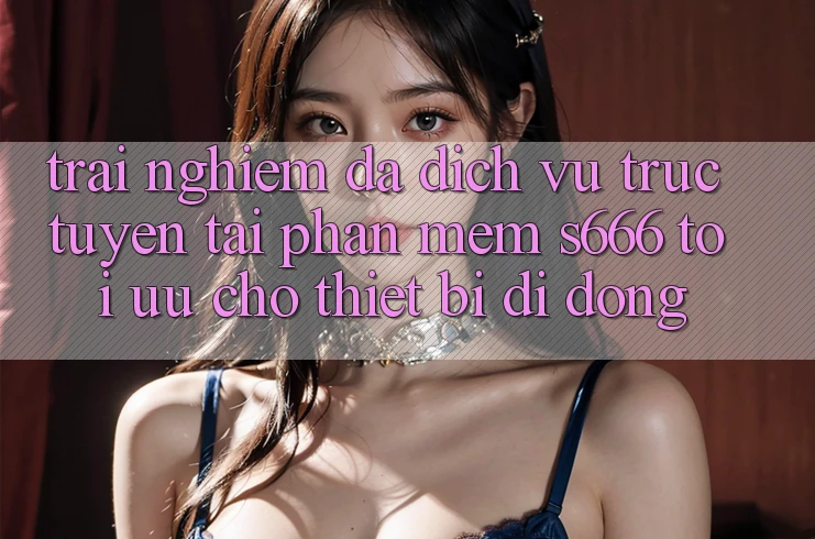 Trải Nghiệm Đa Dịch vụ trực tuyến – Tải Phần mềm s666 Tối Ưu Cho Thiết Bị Di Động