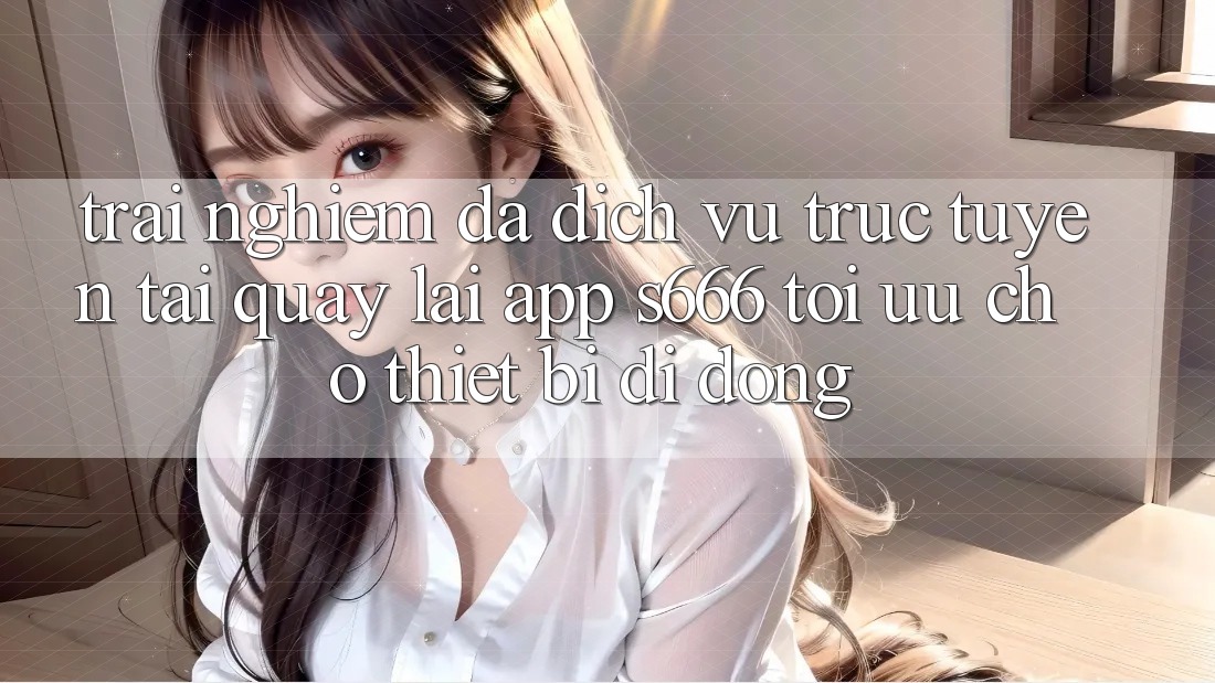 Trải Nghiệm Đa Dịch vụ trực tuyến – Tải quay lại App s666 Tối Ưu Cho Thiết Bị Di Động