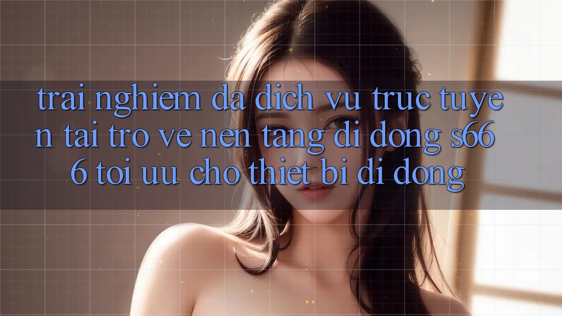 Trải nghiệm Đa Dịch vụ trực tuyến – Tải trở về Nền tảng di động s666 Tối Ưu Cho Thiết Bị Di Động