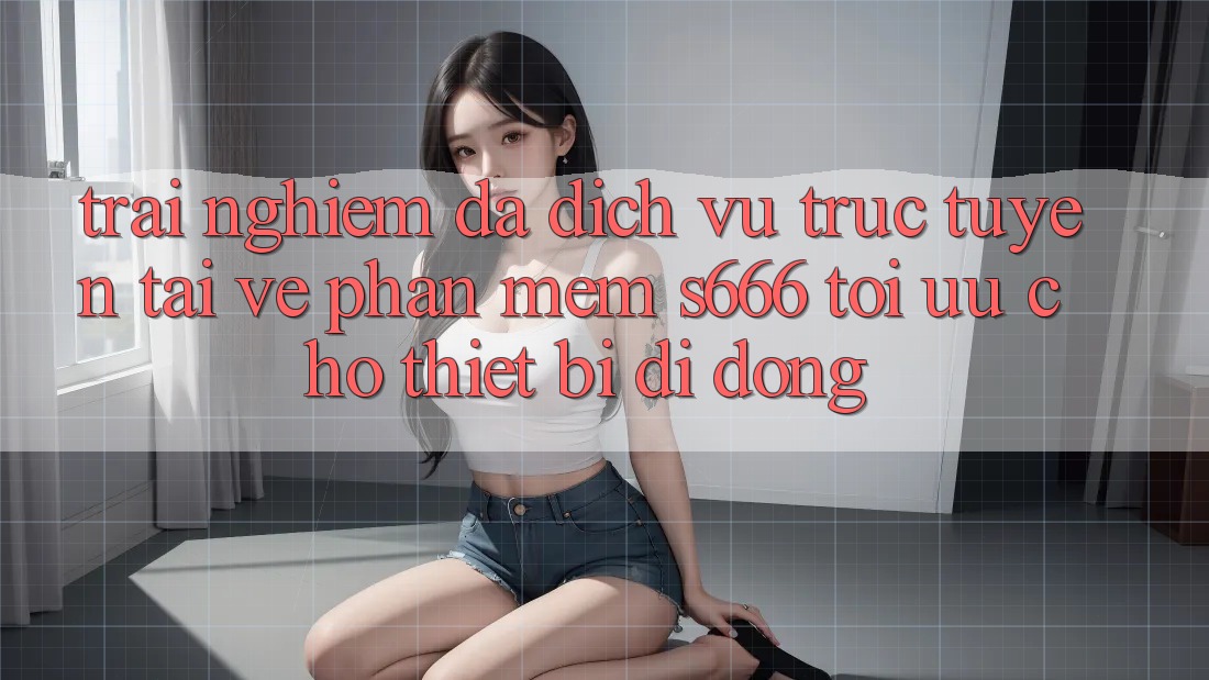 Trải Nghiệm Đa Dịch vụ trực tuyến – Tải về Phần mềm s666 Tối Ưu Cho Thiết Bị Di Động