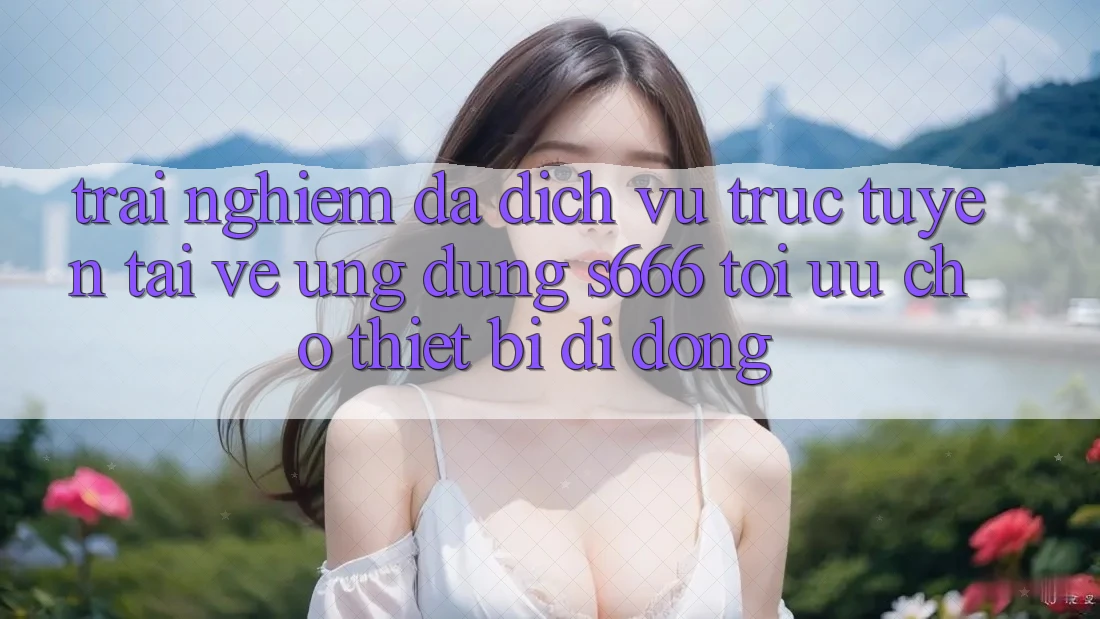 Trải Nghiệm Đa Dịch vụ trực tuyến – Tải về Ứng dụng s666 Tối Ưu Cho Thiết Bị Di Động