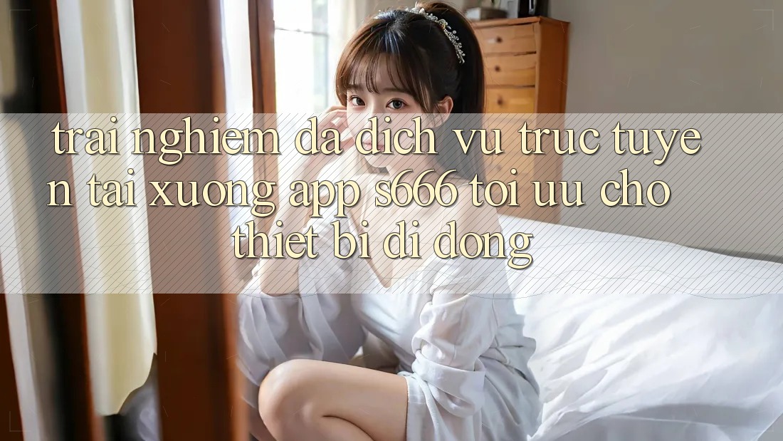 Trải nghiệm Đa Dịch vụ trực tuyến – Tải xuống App s666 Tối Ưu Cho Thiết Bị Di Động Trải nghiệm Đa Dịch vụ trực tuyến – Tải xuống App s666 Tối Ưu Cho Thiết Bị Di Động