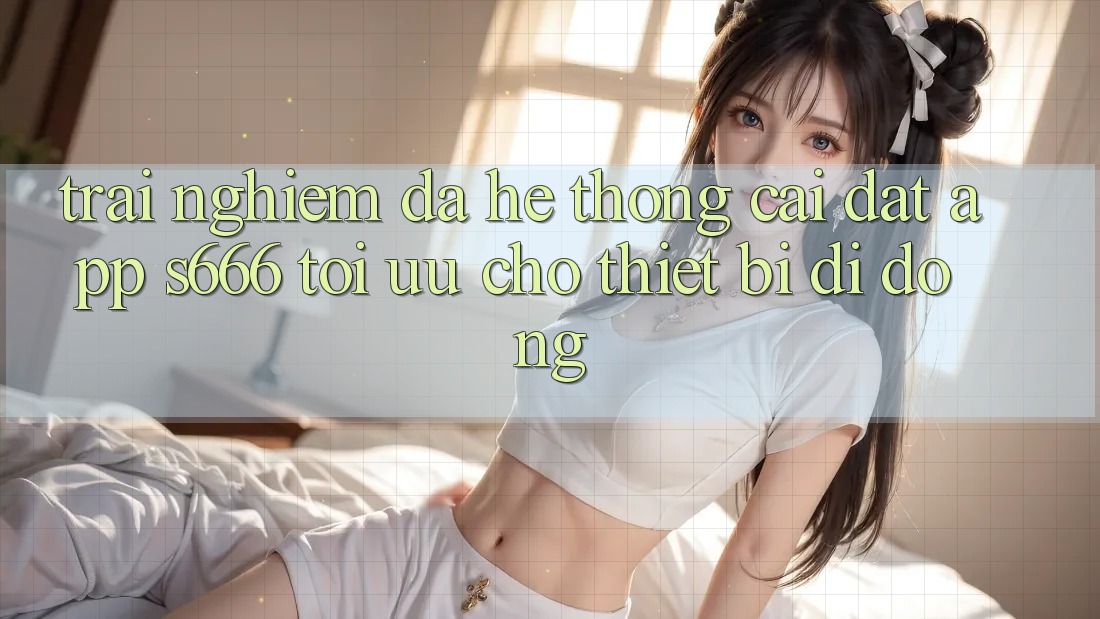 Trải Nghiệm Đa Hệ thống – Cài đặt App s666 Tối Ưu Cho Thiết Bị Di Động Trải Nghiệm Đa Hệ thống – Cài đặt App s666 Tối Ưu Cho Thiết Bị Di Động