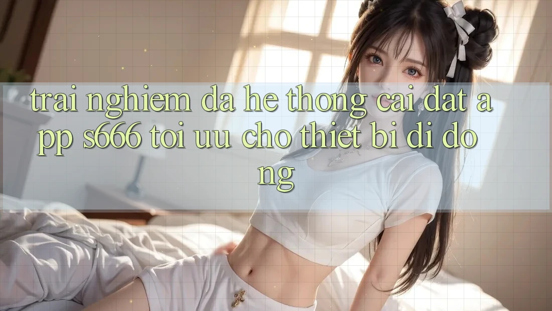 Trải Nghiệm Đa Hệ thống – Cài đặt App s666 Tối Ưu Cho Thiết Bị Di Động