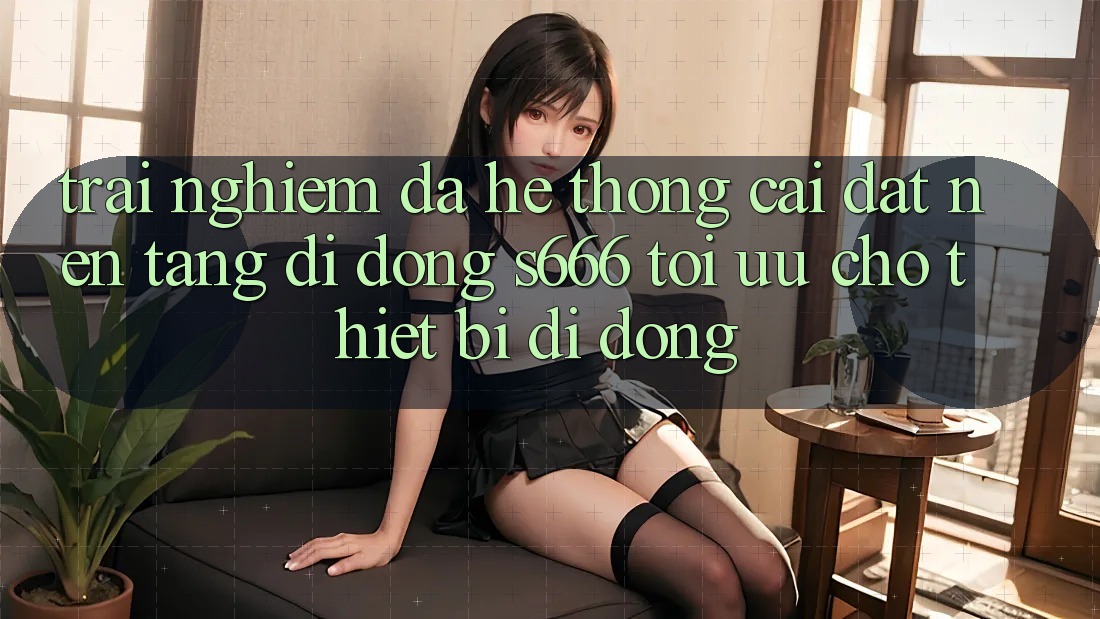 Trải Nghiệm Đa Hệ thống – Cài đặt Nền tảng di động s666 Tối Ưu Cho Thiết Bị Di Động