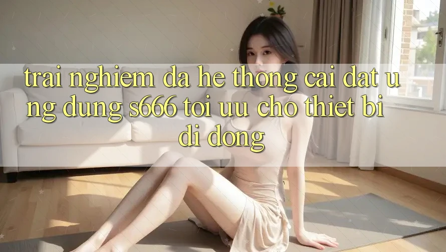 Trải Nghiệm Đa Hệ thống – Cài đặt Ứng dụng s666 Tối Ưu Cho Thiết Bị Di Động