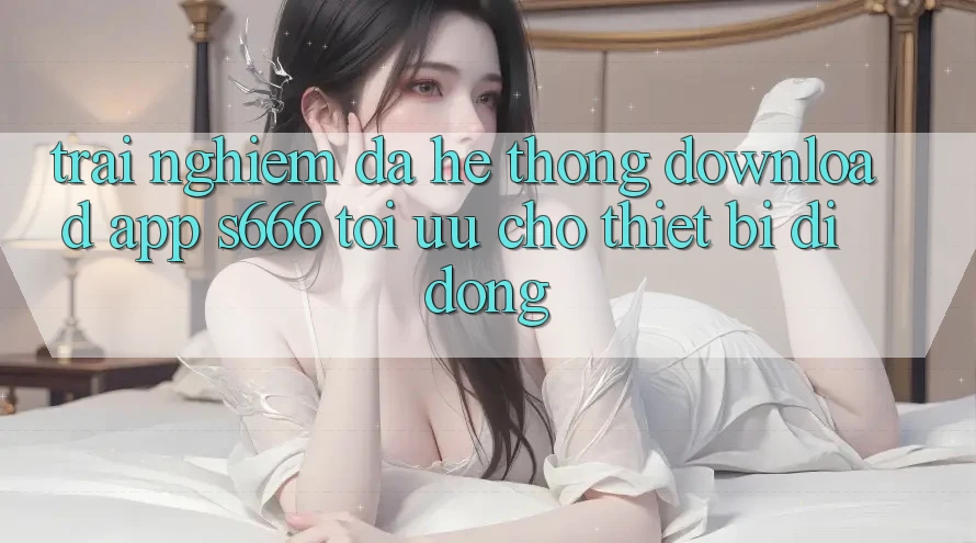 Trải Nghiệm Đa Hệ thống – Download App s666 Tối Ưu Cho Thiết Bị Di Động Trải Nghiệm Đa Hệ thống – Download App s666 Tối Ưu Cho Thiết Bị Di Động