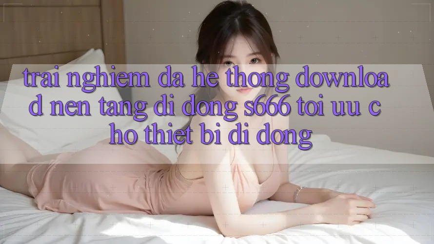 Trải Nghiệm Đa Hệ thống – Download Nền tảng di động s666 Tối Ưu Cho Thiết Bị Di Động