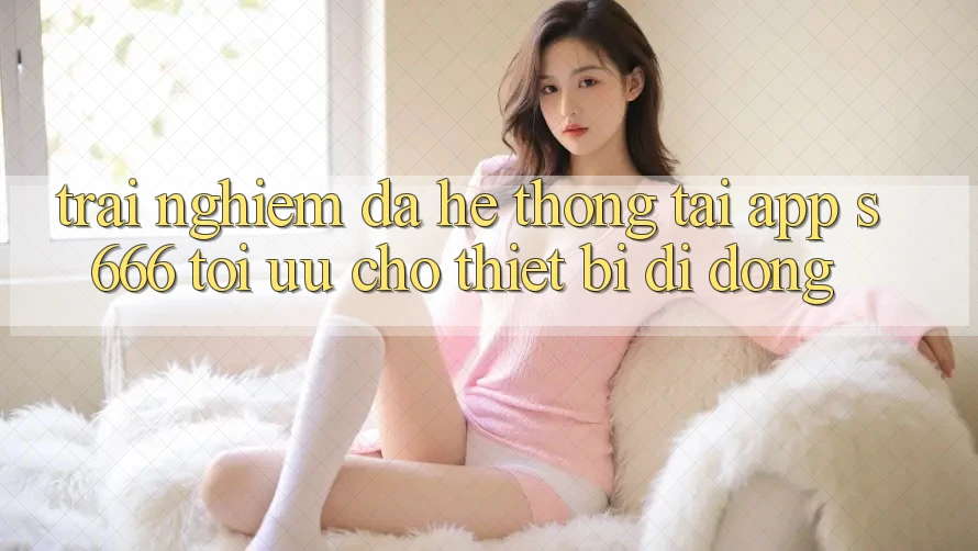 Trải Nghiệm Đa Hệ thống – Tải App s666 Tối Ưu Cho Thiết Bị Di Động Trải Nghiệm Đa Hệ thống – Tải App s666 Tối Ưu Cho Thiết Bị Di Động