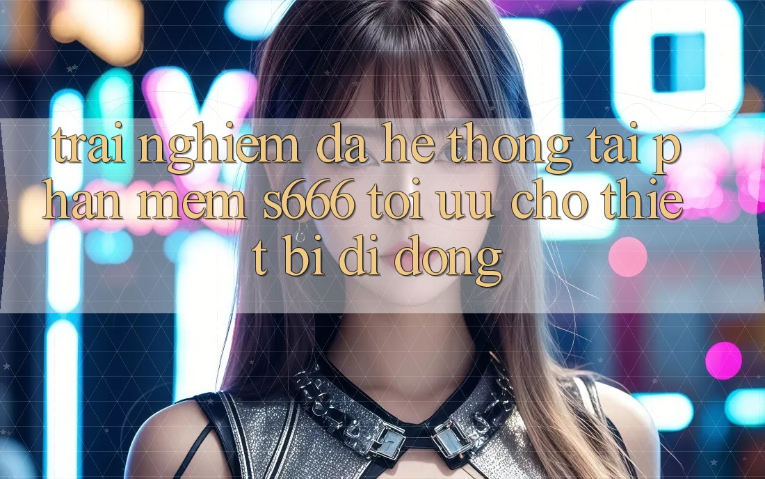 Trải Nghiệm Đa Hệ thống – Tải Phần mềm s666 Tối Ưu Cho Thiết Bị Di Động Trải Nghiệm Đa Hệ thống – Tải Phần mềm s666 Tối Ưu Cho Thiết Bị Di Động