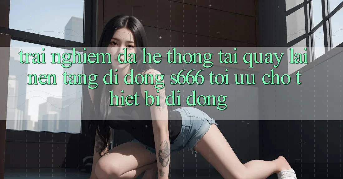 Trải Nghiệm Đa Hệ thống – Tải quay lại Nền tảng di động s666 Tối Ưu Cho Thiết Bị Di Động