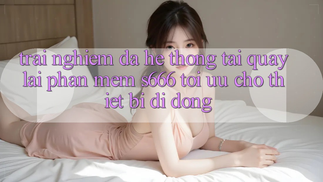 Trải Nghiệm Đa Hệ thống – Tải quay lại Phần mềm s666 Tối Ưu Cho Thiết Bị Di Động
