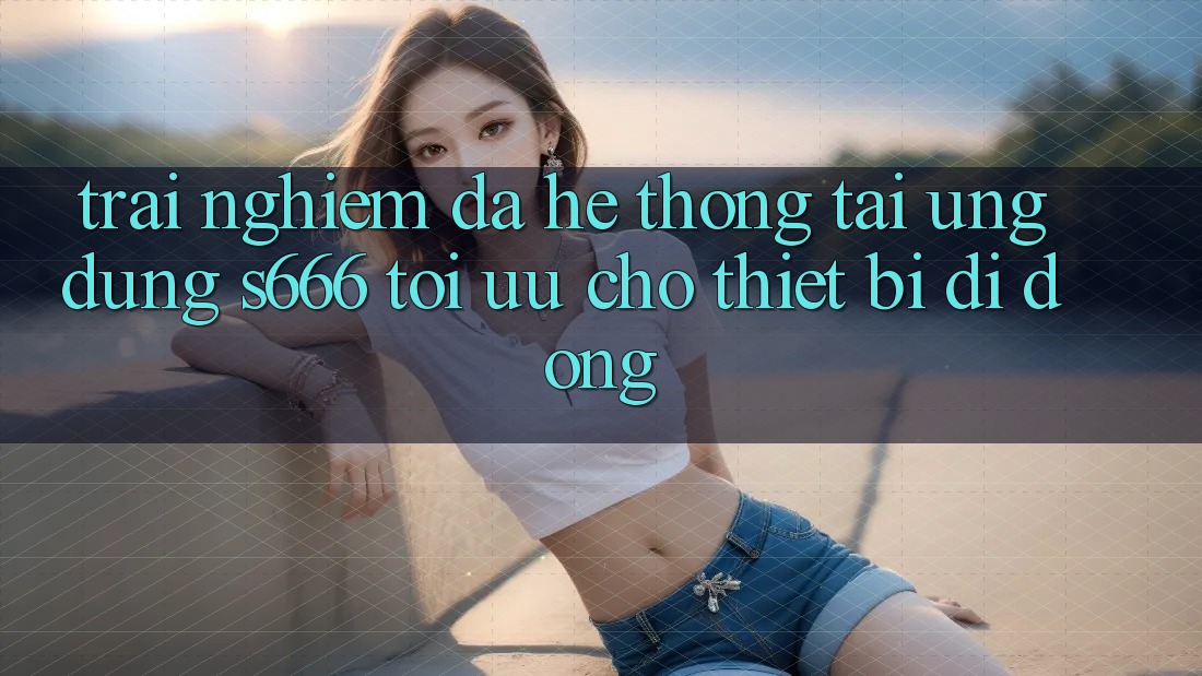 Trải Nghiệm Đa Hệ thống – Tải Ứng dụng s666 Tối Ưu Cho Thiết Bị Di Động Trải Nghiệm Đa Hệ thống – Tải Ứng dụng s666 Tối Ưu Cho Thiết Bị Di Động