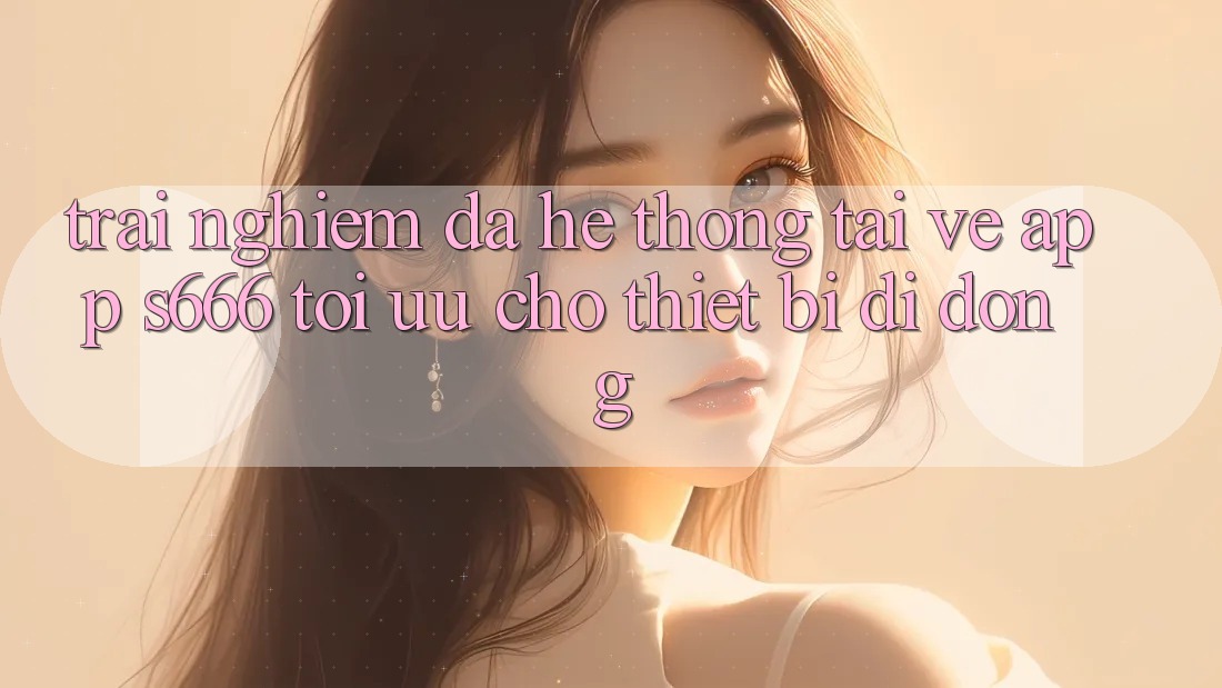 Trải Nghiệm Đa Hệ thống – Tải về App s666 Tối Ưu Cho Thiết Bị Di Động Trải Nghiệm Đa Hệ thống – Tải về App s666 Tối Ưu Cho Thiết Bị Di Động