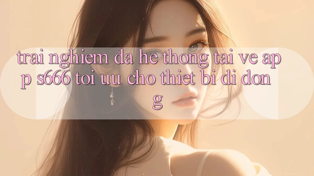 Trải Nghiệm Đa Hệ thống – Tải về App s666 Tối Ưu Cho Thiết Bị Di Động Trải Nghiệm Đa Hệ thống – Tải về App s666 Tối Ưu Cho Thiết Bị Di Động