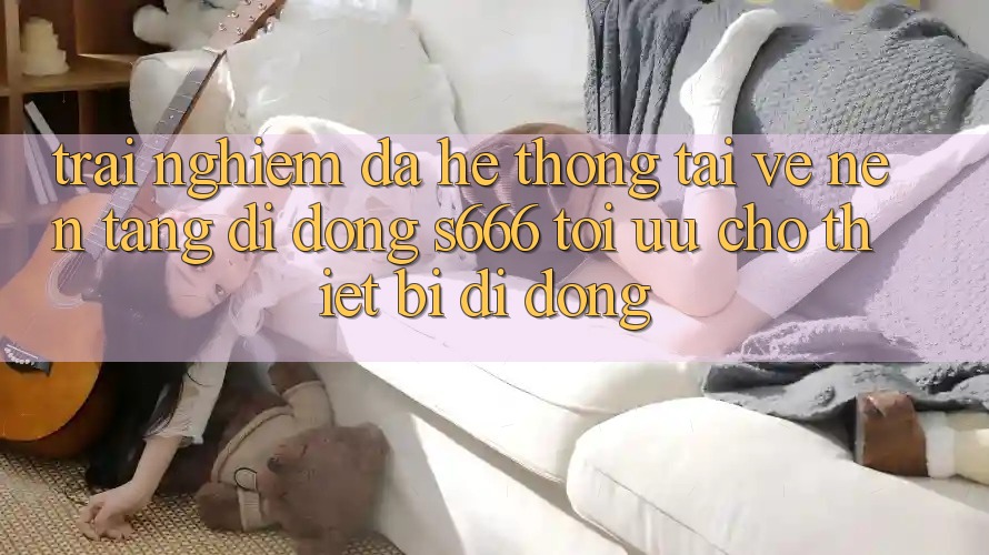 Trải Nghiệm Đa Hệ thống – Tải về Nền tảng di động s666 Tối Ưu Cho Thiết Bị Di Động